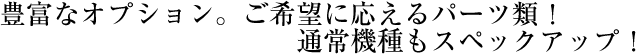 豊富なオプション。ご希望に応えるパーツ類！通常機種もスペックアップ！