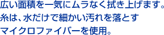 広い面積を一気にムラなく拭き上げます。糸は、水だけで細かい汚れを落とすマイクロファイバーを使用。