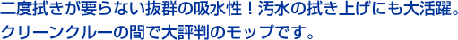 二度拭きが要らない抜群の吸水性！汚水の拭き上げにも大活躍。クリーンクルーの間で大評判のモップです。